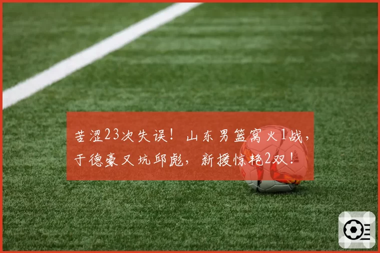 苦涩23次失误！山东男篮窝火1战，于德豪又坑邱彪，新援惊艳2双！