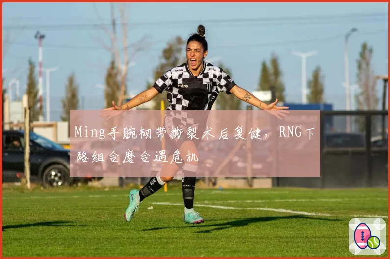 Ming手腕韧带撕裂术后复健，RNG下路组合磨合遇危机
