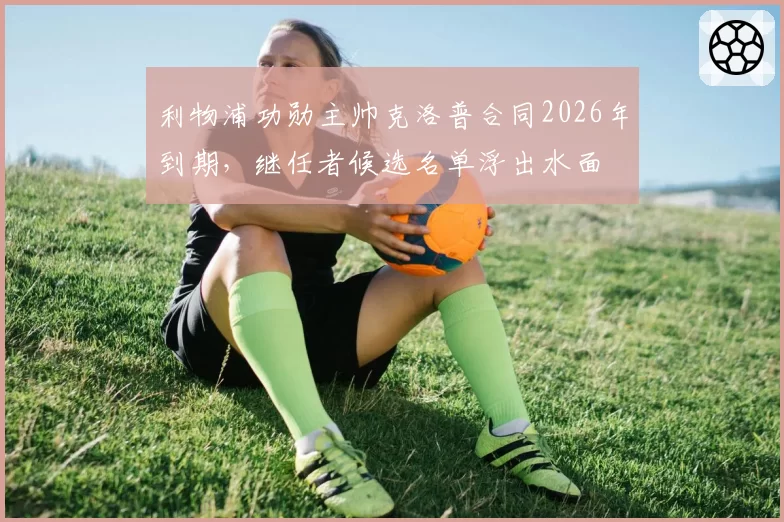 利物浦功勋主帅克洛普合同2026年到期，继任者候选名单浮出水面