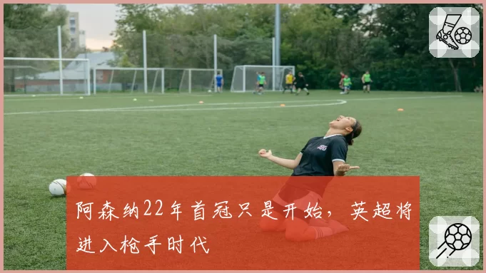 阿森纳22年首冠只是开始，英超将进入枪手时代