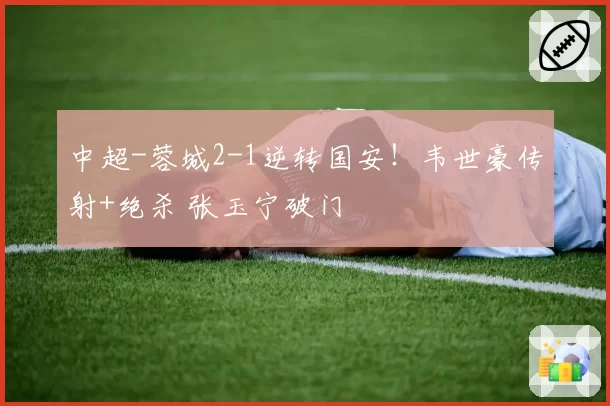 中超-蓉城2-1逆转国安！韦世豪传射+绝杀 张玉宁破门