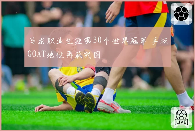 马龙职业生涯第30个世界冠军 乒坛GOAT地位再获巩固