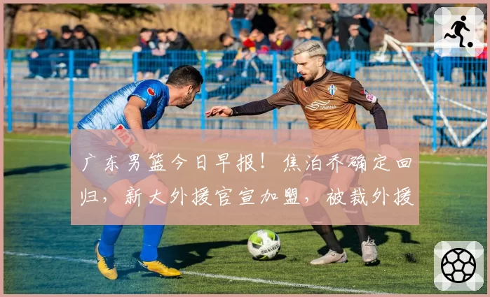 广东男篮今日早报！焦泊乔确定回归，新大外援官宣加盟，被裁外援人选出炉