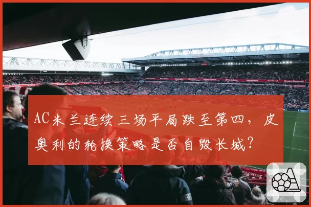 AC米兰连续三场平局跌至第四，皮奥利的轮换策略是否自毁长城？