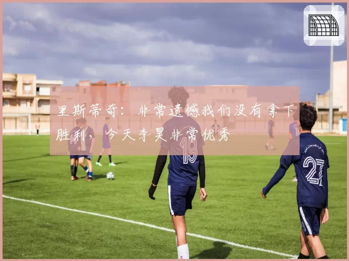 里斯蒂奇：非常遗憾我们没有拿下胜利，今天李昊非常优秀