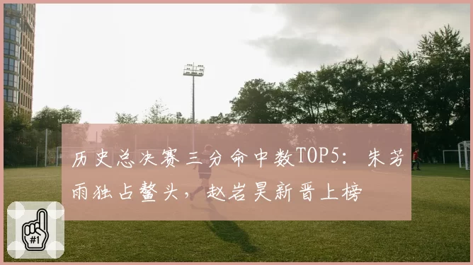历史总决赛三分命中数TOP5：朱芳雨独占鳌头，赵岩昊新晋上榜