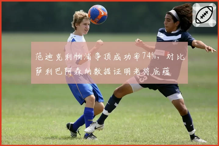 范迪克利物浦争顶成功率74%，对比萨利巴阿森纳数据证明老将底蕴