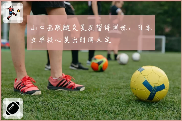 山口茜跟腱炎复发暂停训练，日本女单核心复出时间未定