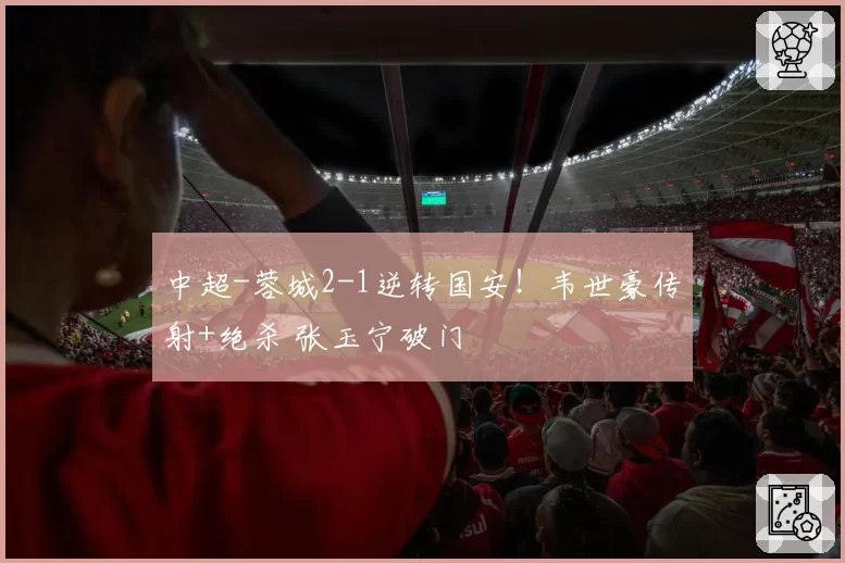 中超-蓉城2-1逆转国安！韦世豪传射+绝杀 张玉宁破门