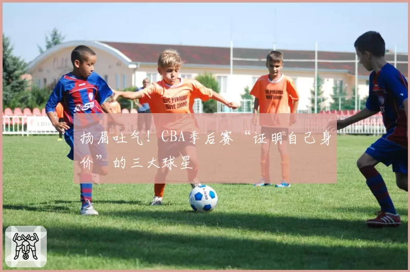 扬眉吐气!CBA季后赛“证明自己身价”的三大球星