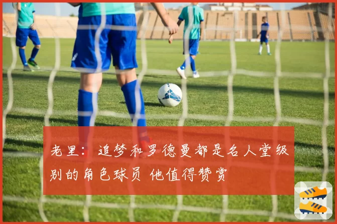 老里：追梦和罗德曼都是名人堂级别的角色球员 他值得赞赏