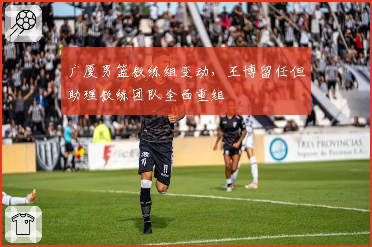 广厦男篮教练组变动，王博留任但助理教练团队全面重组