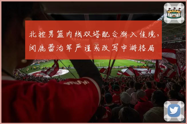 北控男篮内线双塔配合渐入佳境,闵鹿蕾治军严谨或改写中游格局