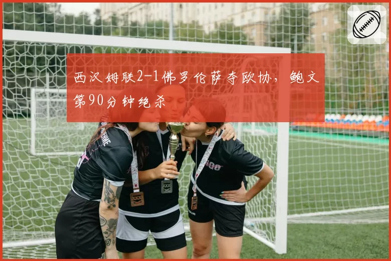 西汉姆联2-1佛罗伦萨夺欧协，鲍文第90分钟绝杀