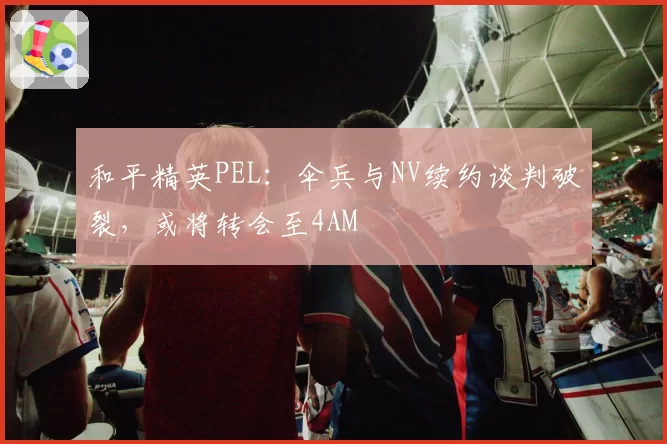 和平精英PEL：伞兵与NV续约谈判破裂，或将转会至4AM