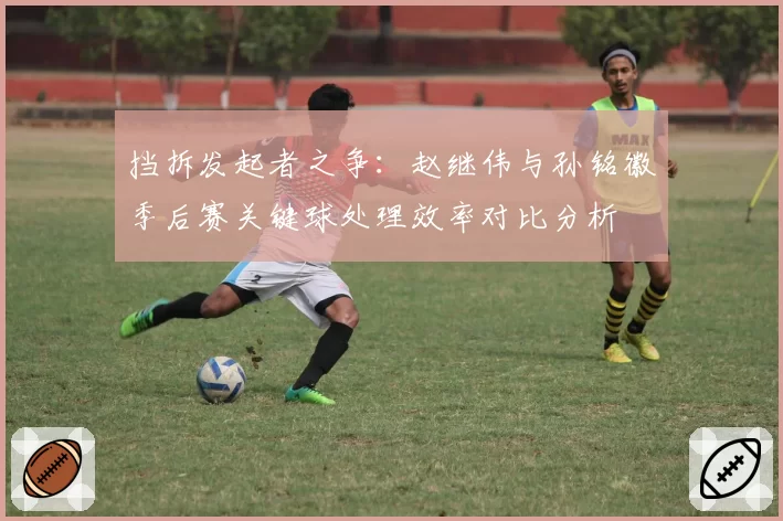 挡拆发起者之争：赵继伟与孙铭徽季后赛关键球处理效率对比分析