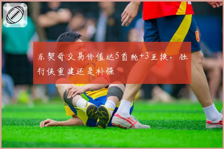 东契奇交易价值达5首轮+3互换，独行侠重建还是补强