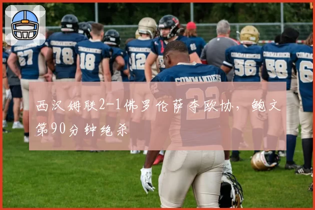 西汉姆联2-1佛罗伦萨夺欧协，鲍文第90分钟绝杀