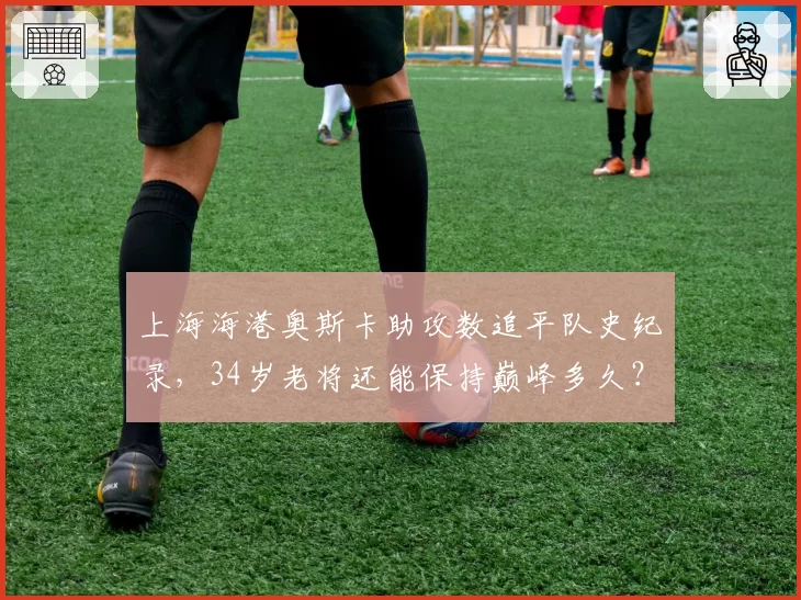 上海海港奥斯卡助攻数追平队史纪录，34岁老将还能保持巅峰多久？