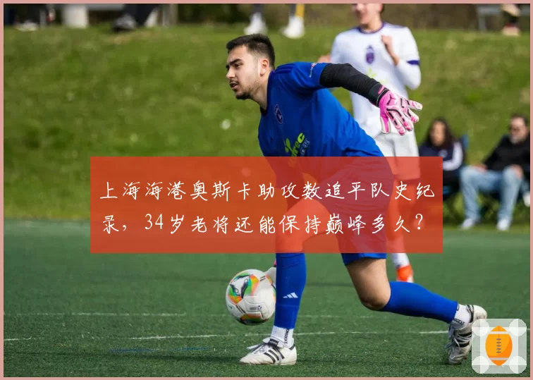 上海海港奥斯卡助攻数追平队史纪录，34岁老将还能保持巅峰多久？