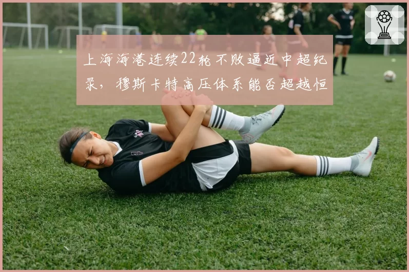 上海海港连续22轮不败逼近中超纪录，穆斯卡特高压体系能否超越恒大？