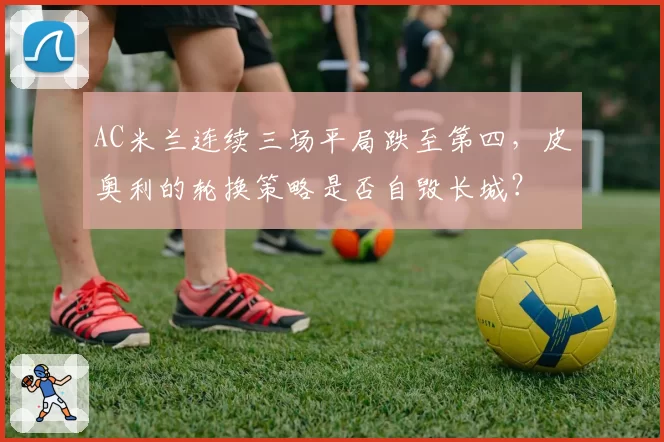 AC米兰连续三场平局跌至第四，皮奥利的轮换策略是否自毁长城？