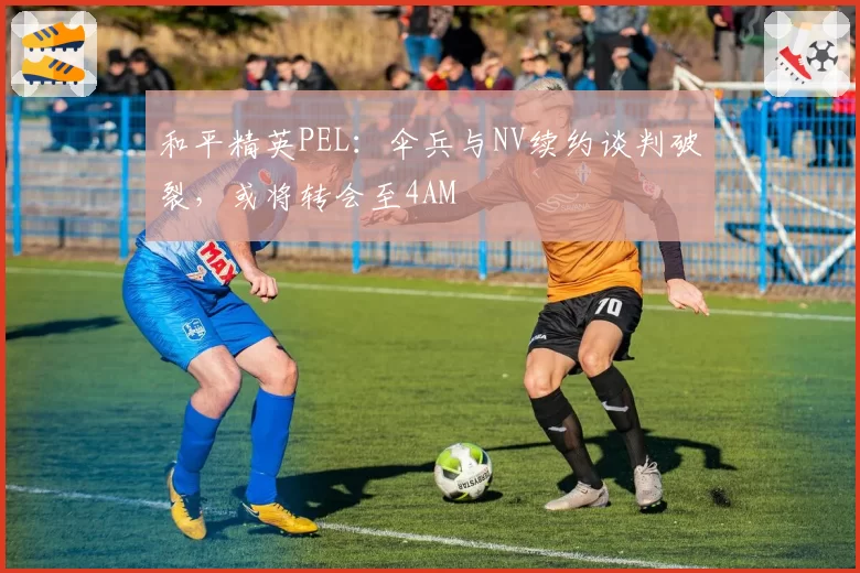 和平精英PEL：伞兵与NV续约谈判破裂，或将转会至4AM