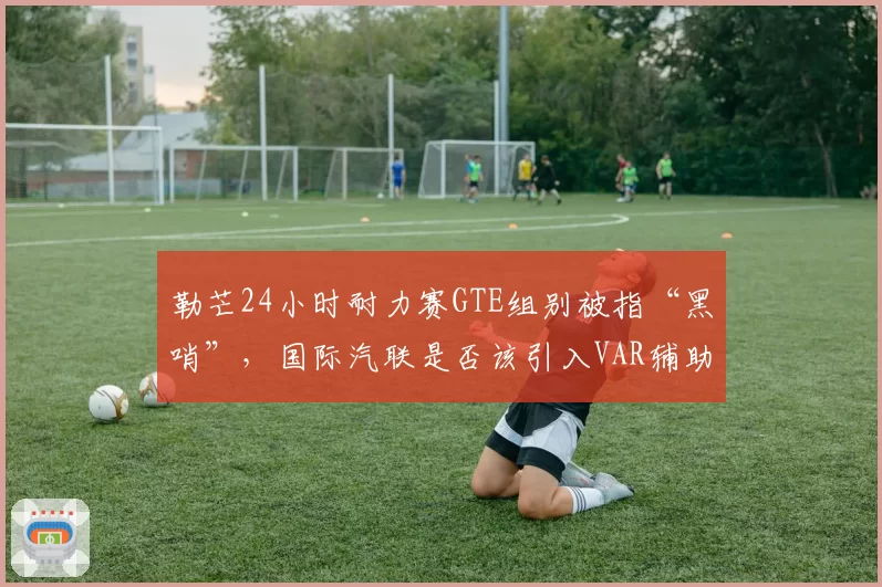 勒芒24小时耐力赛GTE组别被指“黑哨”，国际汽联是否该引入VAR辅助判罚系统？