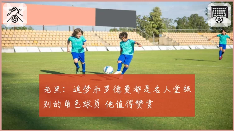 老里：追梦和罗德曼都是名人堂级别的角色球员 他值得赞赏