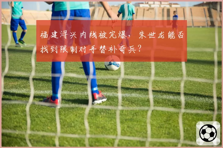 福建浔兴内线被完爆,朱世龙能否找到限制对手替补奇兵?