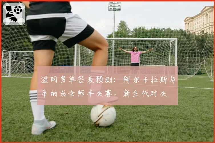 温网男单签表预测：阿尔卡拉斯与辛纳或会师半决赛，新生代对决