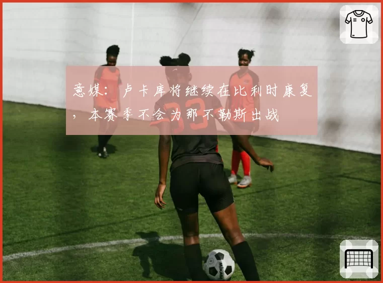 意媒：卢卡库将继续在比利时康复，本赛季不会为那不勒斯出战
