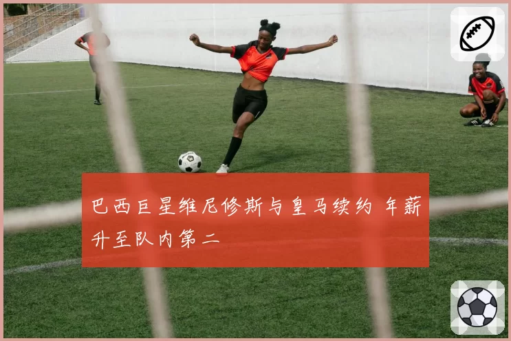巴西巨星维尼修斯与皇马续约 年薪升至队内第二