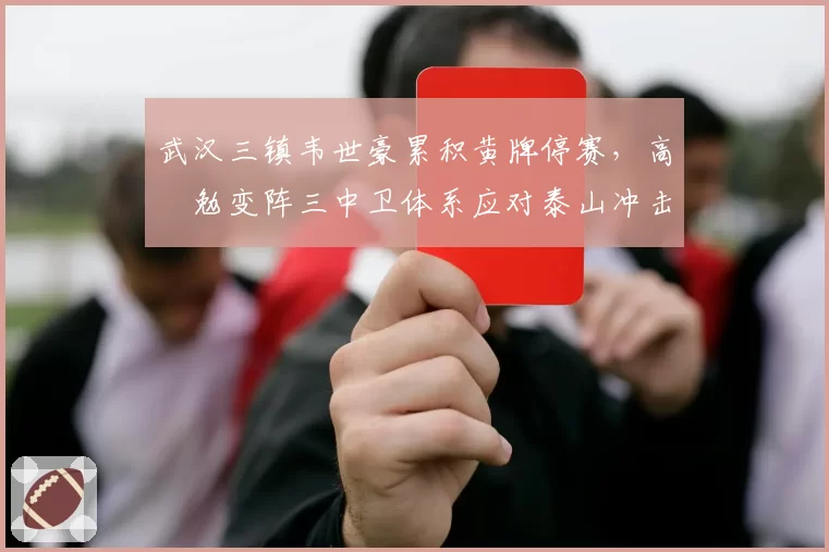 武汉三镇韦世豪累积黄牌停赛，高畠勉变阵三中卫体系应对泰山冲击