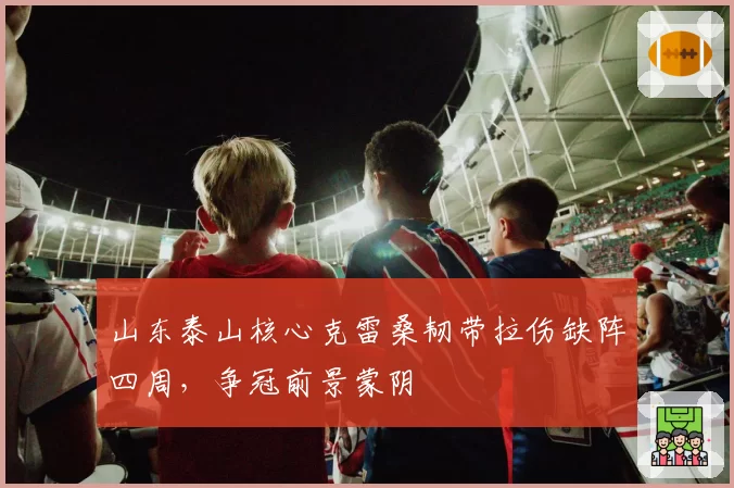 山东泰山核心克雷桑韧带拉伤缺阵四周，争冠前景蒙阴