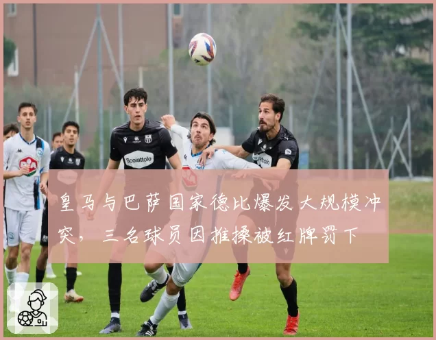 皇马与巴萨国家德比爆发大规模冲突，三名球员因推搡被红牌罚下