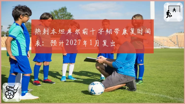 热刺本坦库尔前十字韧带康复时间表：预计2027年1月复出