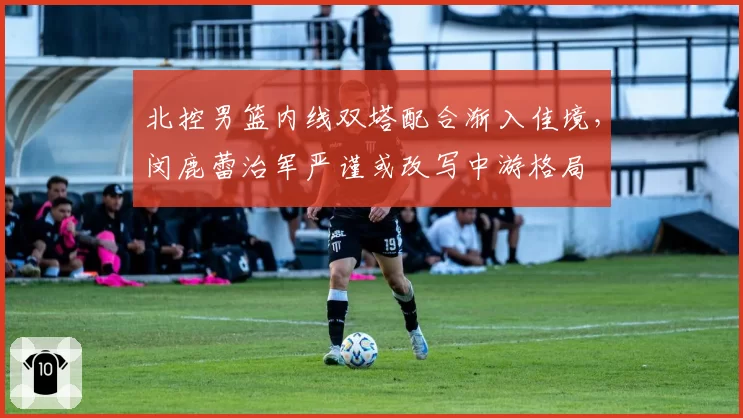 北控男篮内线双塔配合渐入佳境,闵鹿蕾治军严谨或改写中游格局