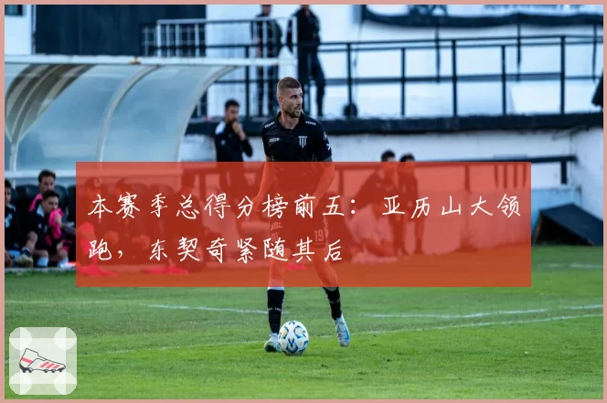本赛季总得分榜前五：亚历山大领跑，东契奇紧随其后