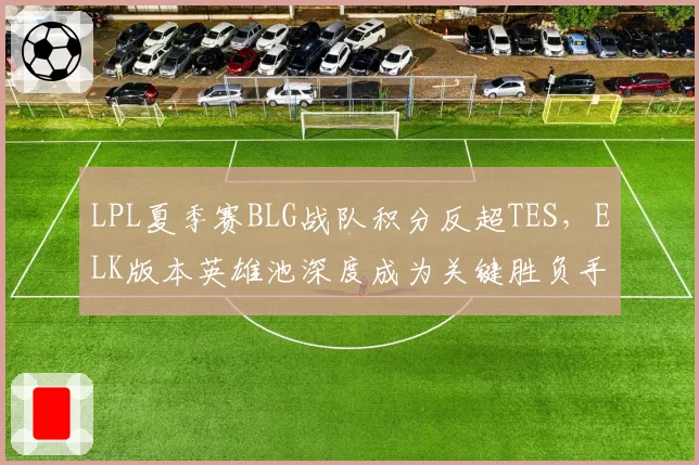 LPL夏季赛BLG战队积分反超TES，ELK版本英雄池深度成为关键胜负手