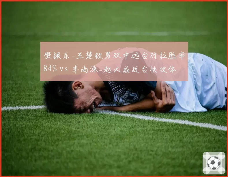 樊振东_王楚钦男双中远台对拉胜率84% vs 李尚洙_赵大成近台快攻体系：洲际打法碰撞