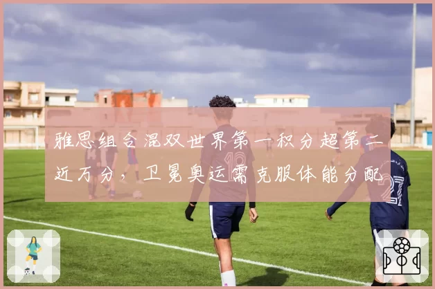 雅思组合混双世界第一积分超第二近万分，卫冕奥运需克服体能分配隐患