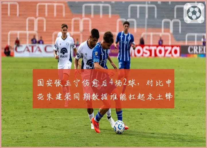 国安张玉宁伤愈后4场2球，对比申花朱建荣同期数据谁能扛起本土锋线大旗？