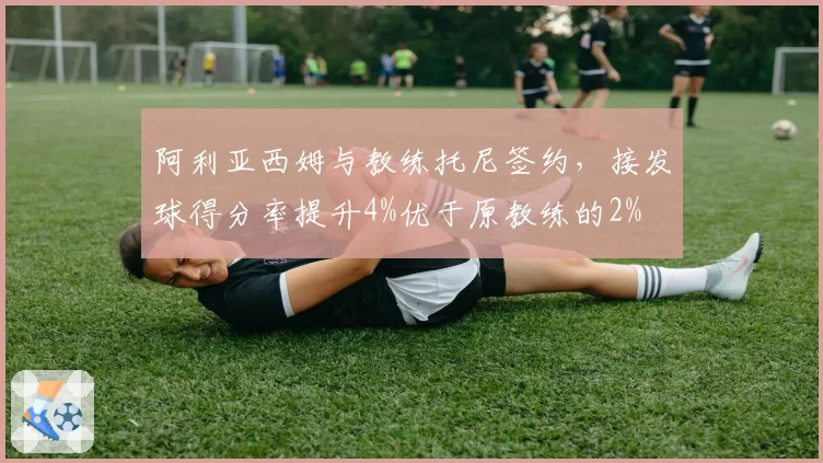 阿利亚西姆与教练托尼签约，接发球得分率提升4%优于原教练的2%