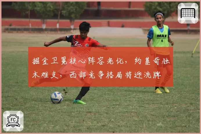掘金卫冕核心阵容老化,约基奇独木难支,西部竞争格局将迎洗牌