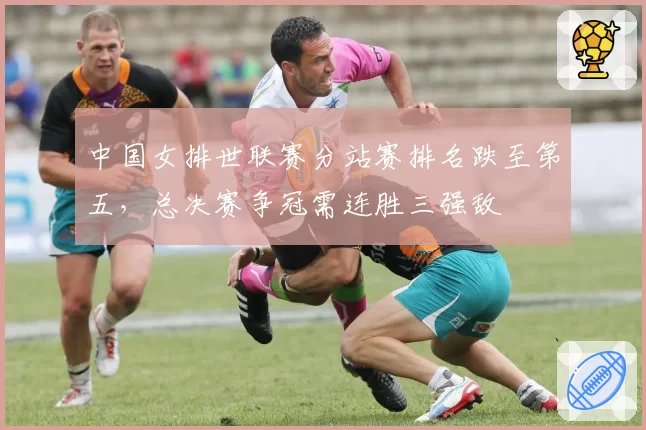中国女排世联赛分站赛排名跌至第五，总决赛争冠需连胜三强敌