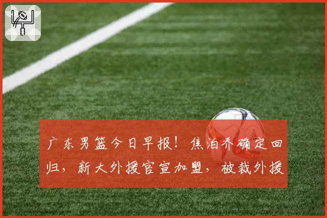 广东男篮今日早报！焦泊乔确定回归，新大外援官宣加盟，被裁外援人选出炉