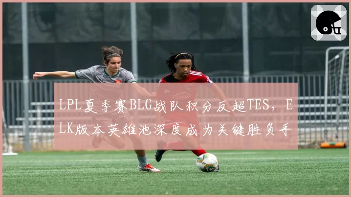 LPL夏季赛BLG战队积分反超TES，ELK版本英雄池深度成为关键胜负手