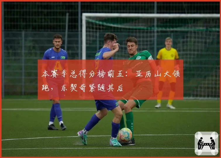 本赛季总得分榜前五：亚历山大领跑，东契奇紧随其后