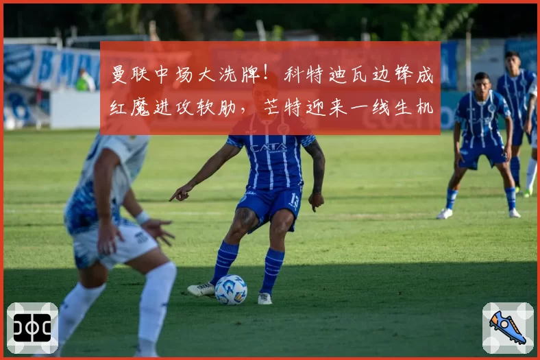 曼联中场大洗牌！科特迪瓦边锋成红魔进攻软肋，芒特迎来一线生机